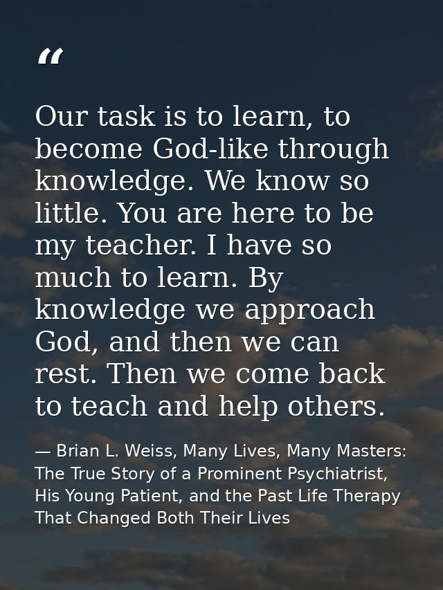 Our task is to learn, to become God-like through knowledge. We know so little. You are here to be my teacher. I have so  — Brian L. Weiss, Many Lives, Many Masters: The True Story of a Prominent Psychiatrist, His Young Patient, and the Past Life Therapy That Changed Both Their Lives