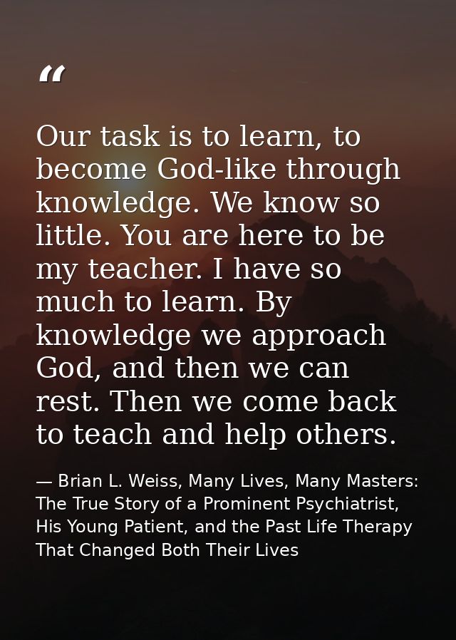 Our task is to learn, to become God-like through knowledge. We know so little. You are here to be my teacher. I have so  — Brian L. Weiss, Many Lives, Many Masters: The True Story of a Prominent Psychiatrist, His Young Patient, and the Past Life Therapy That Changed Both Their Lives