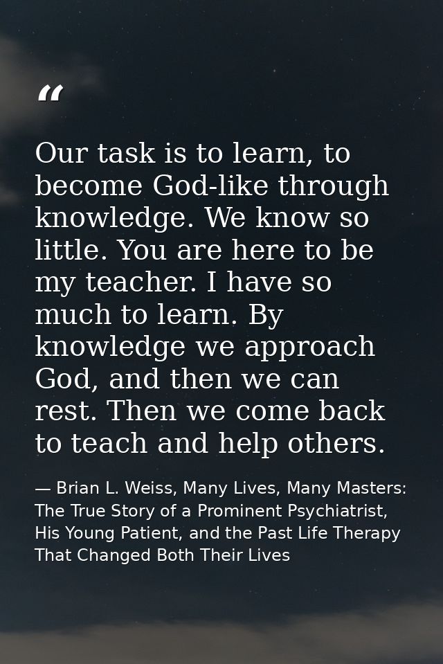 Our task is to learn, to become God-like through knowledge. We know so little. You are here to be my teacher. I have so  — Brian L. Weiss, Many Lives, Many Masters: The True Story of a Prominent Psychiatrist, His Young Patient, and the Past Life Therapy That Changed Both Their Lives