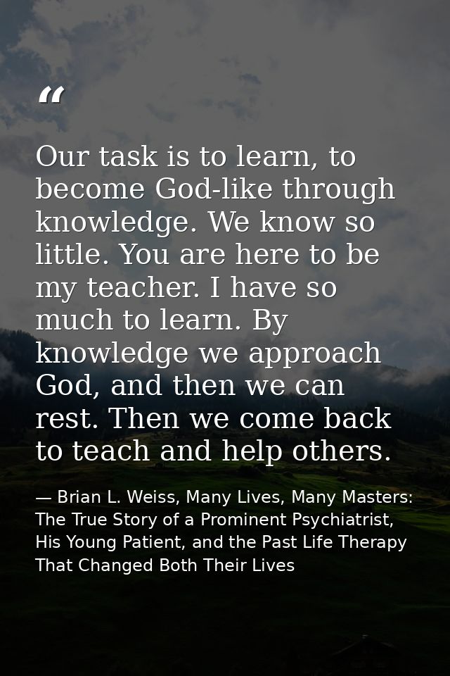 Our task is to learn, to become God-like through knowledge. We know so little. You are here to be my teacher. I have so  — Brian L. Weiss, Many Lives, Many Masters: The True Story of a Prominent Psychiatrist, His Young Patient, and the Past Life Therapy That Changed Both Their Lives