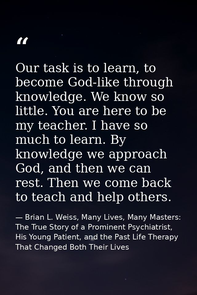 Our task is to learn, to become God-like through knowledge. We know so little. You are here to be my teacher. I have so  — Brian L. Weiss, Many Lives, Many Masters: The True Story of a Prominent Psychiatrist, His Young Patient, and the Past Life Therapy That Changed Both Their Lives