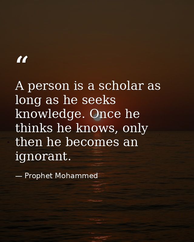 A person is a scholar as long as he seeks knowledge. Once he thinks he knows, only then he becomes an ignorant. — Prophet Mohammed