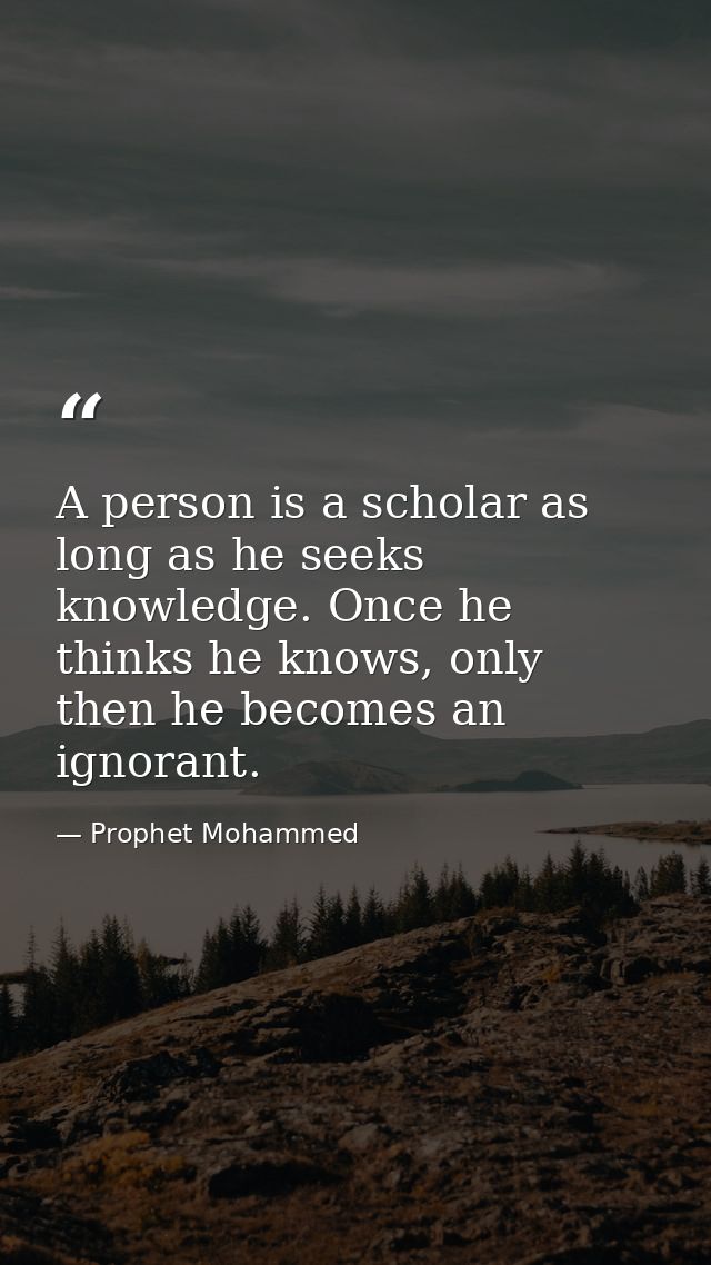 A person is a scholar as long as he seeks knowledge. Once he thinks he knows, only then he becomes an ignorant. — Prophet Mohammed