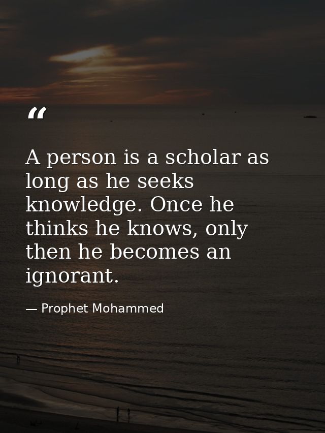 A person is a scholar as long as he seeks knowledge. Once he thinks he knows, only then he becomes an ignorant. — Prophet Mohammed