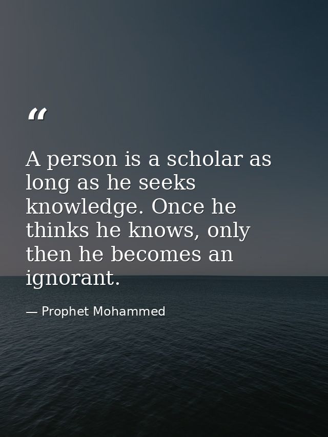 A person is a scholar as long as he seeks knowledge. Once he thinks he knows, only then he becomes an ignorant. — Prophet Mohammed