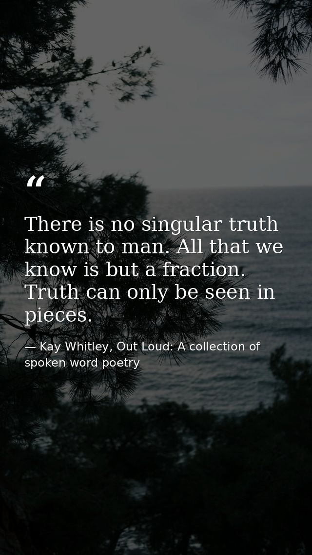 There is no singular truth known to man. All that we know is but a fraction. Truth can only be seen in pieces. — Kay Whitley, Out Loud: A collection of spoken word poetry