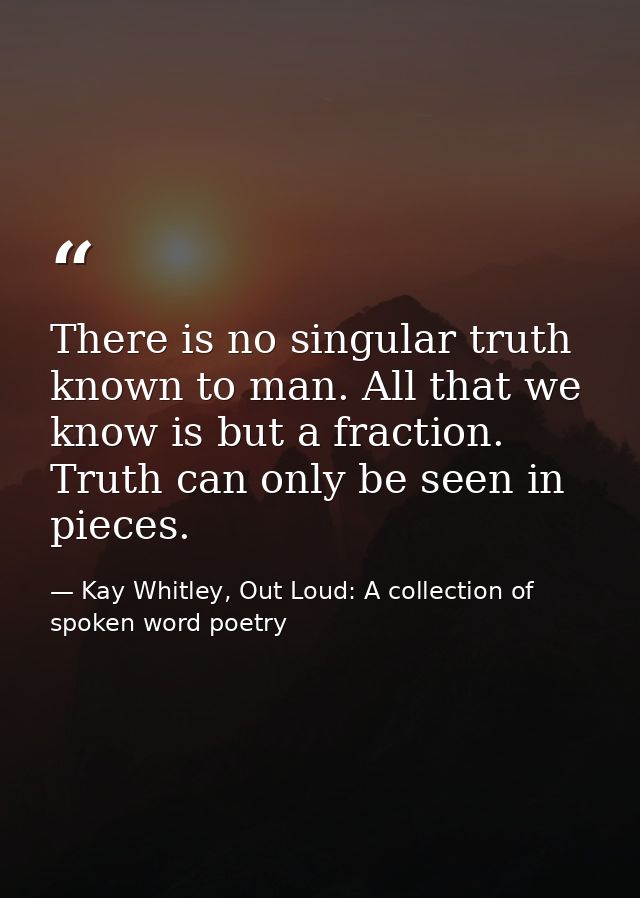 There is no singular truth known to man. All that we know is but a fraction. Truth can only be seen in pieces. — Kay Whitley, Out Loud: A collection of spoken word poetry