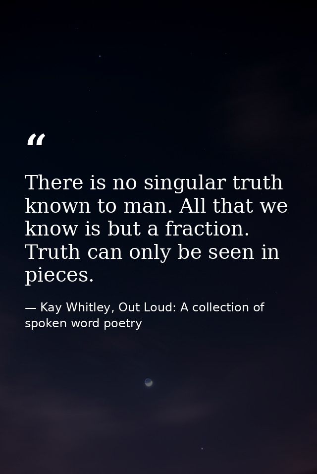 There is no singular truth known to man. All that we know is but a fraction. Truth can only be seen in pieces. — Kay Whitley, Out Loud: A collection of spoken word poetry