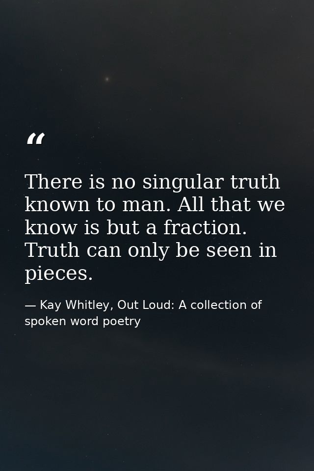 There is no singular truth known to man. All that we know is but a fraction. Truth can only be seen in pieces. — Kay Whitley, Out Loud: A collection of spoken word poetry