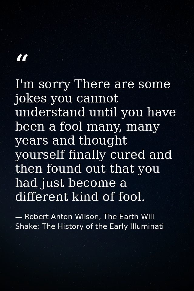 I'm sorry There are some jokes you cannot understand until you have been a fool many, many years and thought yourself fi — Robert Anton Wilson, The Earth Will Shake: The History of the Early Illuminati