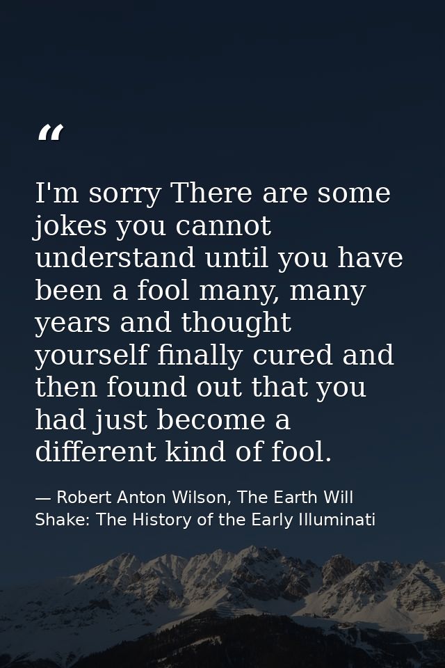 I'm sorry There are some jokes you cannot understand until you have been a fool many, many years and thought yourself fi — Robert Anton Wilson, The Earth Will Shake: The History of the Early Illuminati