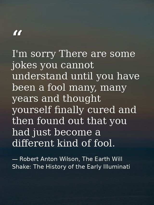 I'm sorry There are some jokes you cannot understand until you have been a fool many, many years and thought yourself fi — Robert Anton Wilson, The Earth Will Shake: The History of the Early Illuminati