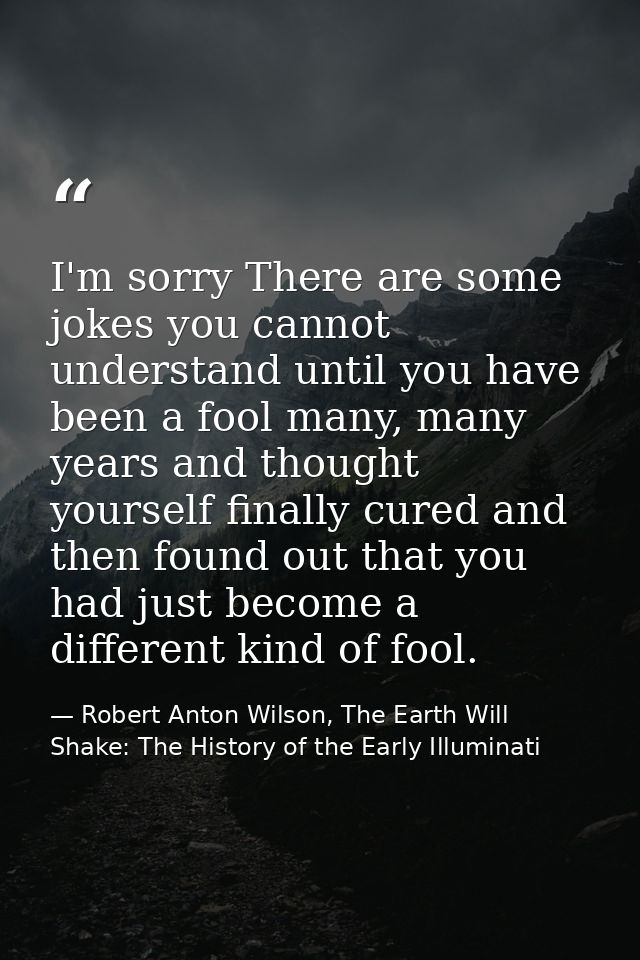 I'm sorry There are some jokes you cannot understand until you have been a fool many, many years and thought yourself fi — Robert Anton Wilson, The Earth Will Shake: The History of the Early Illuminati