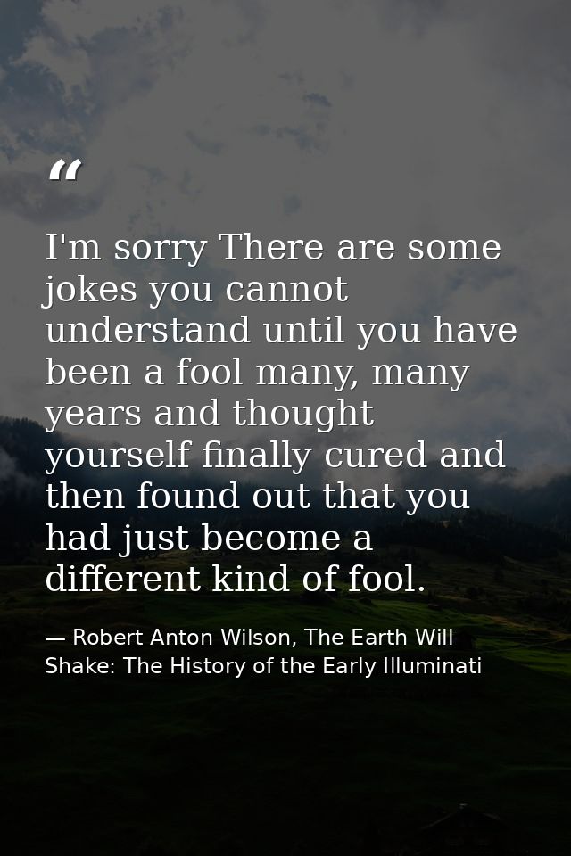 I'm sorry There are some jokes you cannot understand until you have been a fool many, many years and thought yourself fi — Robert Anton Wilson, The Earth Will Shake: The History of the Early Illuminati