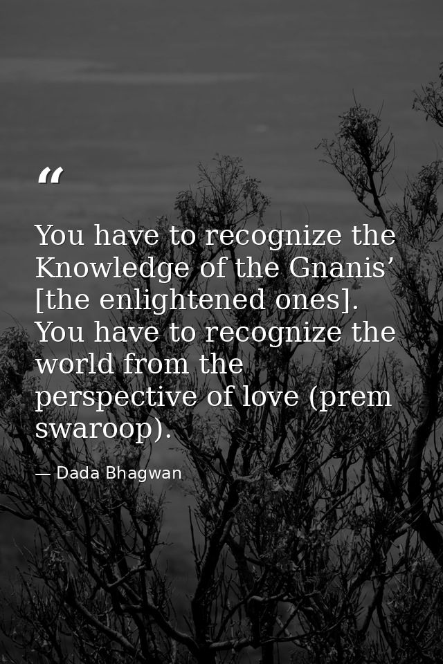 You have to recognize the Knowledge of the Gnanis’ [the enlightened ones]. You have to recognize the world from the pers — Dada Bhagwan