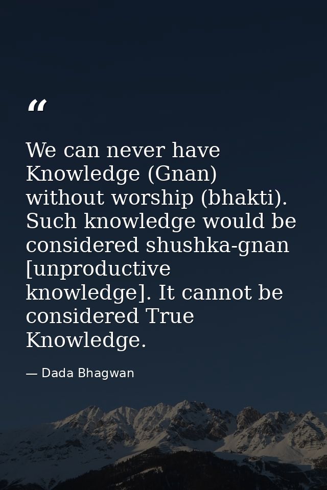 We can never have Knowledge (Gnan) without worship (bhakti). Such knowledge would be considered shushka-gnan [unproducti — Dada Bhagwan