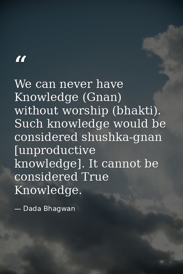 We can never have Knowledge (Gnan) without worship (bhakti). Such knowledge would be considered shushka-gnan [unproducti — Dada Bhagwan