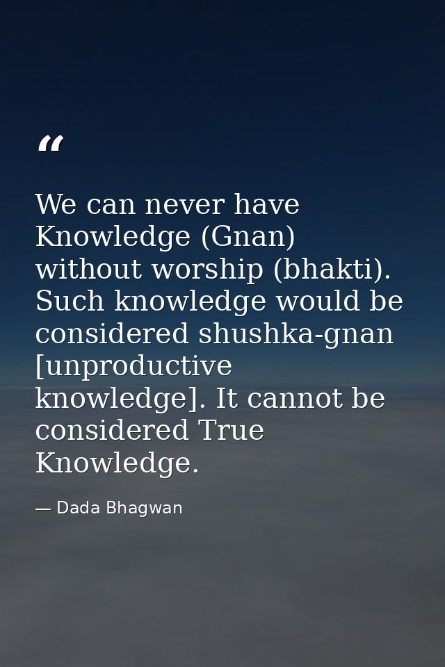 We can never have Knowledge (Gnan) without worship (bhakti). Such knowledge would be considered shushka-gnan [unproducti — Dada Bhagwan