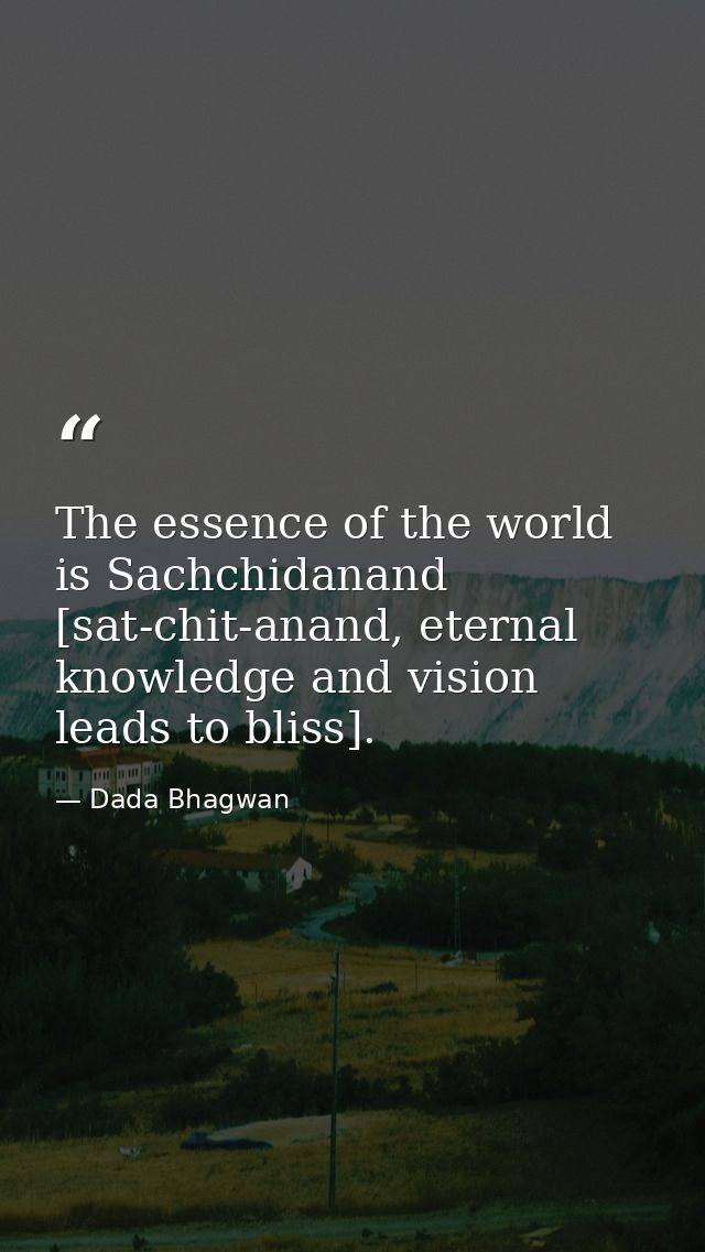The essence of the world is Sachchidanand [sat-chit-anand, eternal knowledge and vision leads to bliss]. — Dada Bhagwan