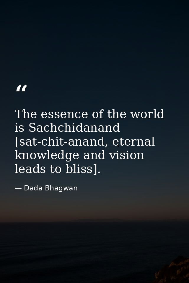 The essence of the world is Sachchidanand [sat-chit-anand, eternal knowledge and vision leads to bliss]. — Dada Bhagwan