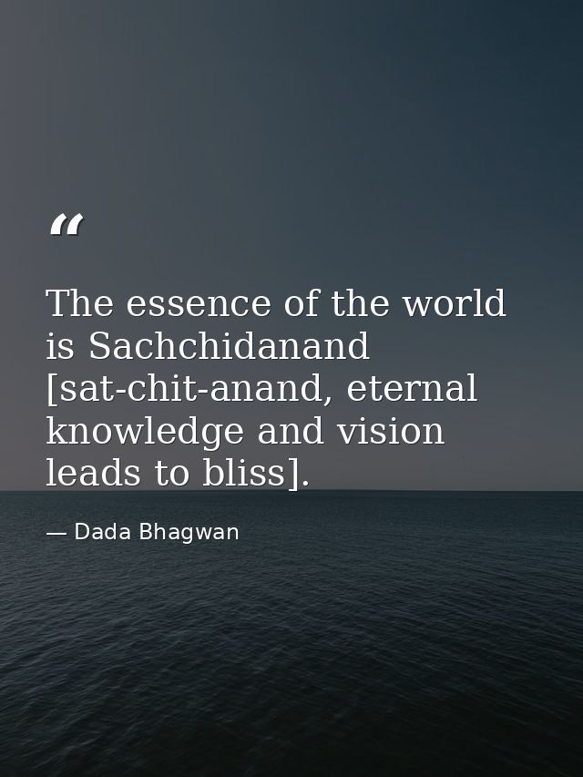 The essence of the world is Sachchidanand [sat-chit-anand, eternal knowledge and vision leads to bliss]. — Dada Bhagwan