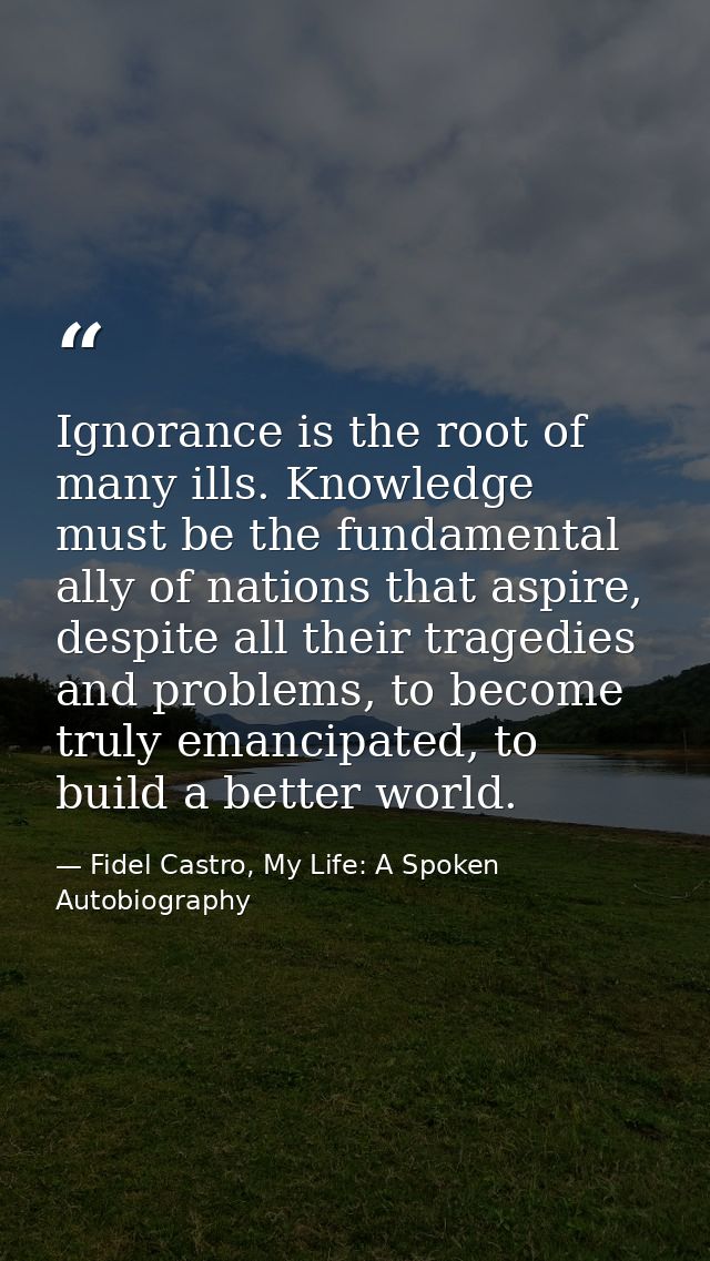 Ignorance is the root of many ills. Knowledge must be the fundamental ally of nations that aspire, despite all their tra — Fidel Castro, My Life: A Spoken Autobiography