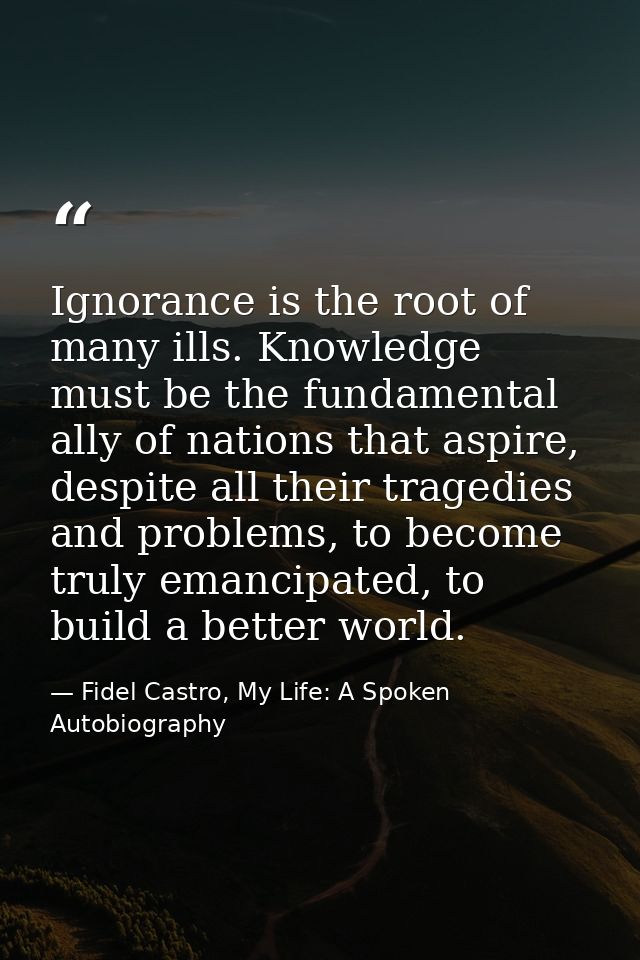 Ignorance is the root of many ills. Knowledge must be the fundamental ally of nations that aspire, despite all their tra — Fidel Castro, My Life: A Spoken Autobiography