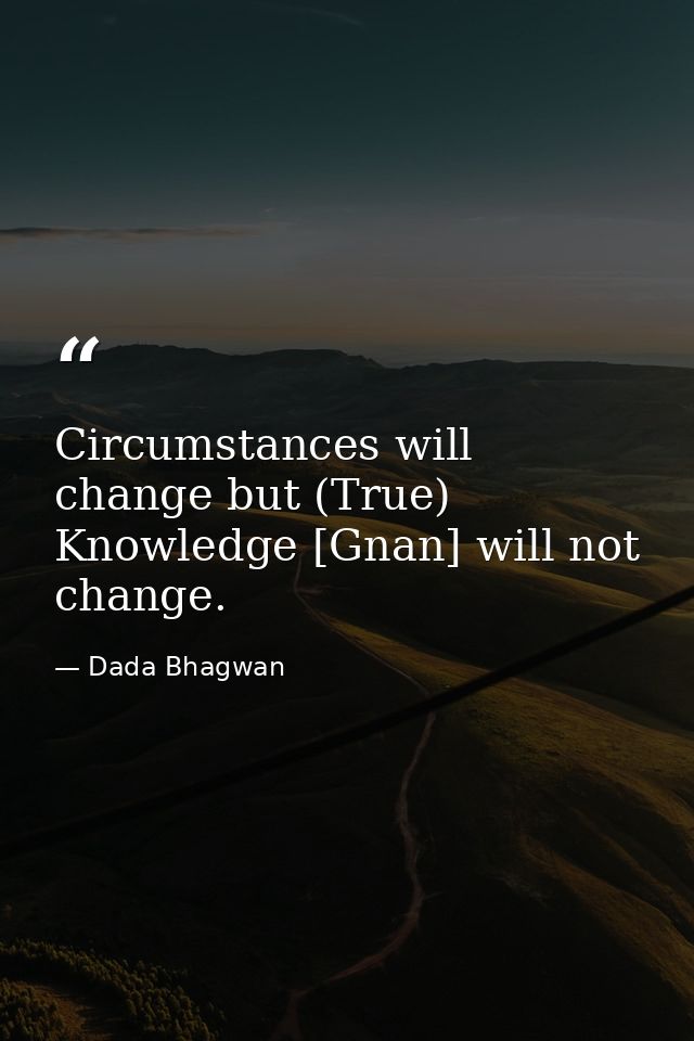 Circumstances will change but (True) Knowledge [Gnan] will not change. — Dada Bhagwan