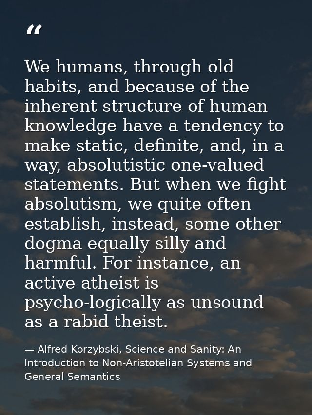 We humans, through old habits, and because of the inherent structure of human knowledge have a tendency to make static,  — Alfred Korzybski, Science and Sanity: An Introduction to Non-Aristotelian Systems and General Semantics