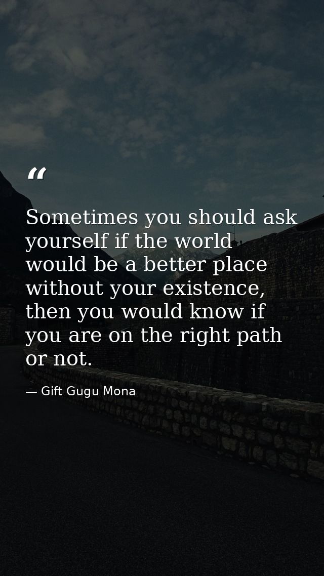 Sometimes you should ask yourself if the world would be a better place without your existence, then you would know if yo — Gift Gugu Mona