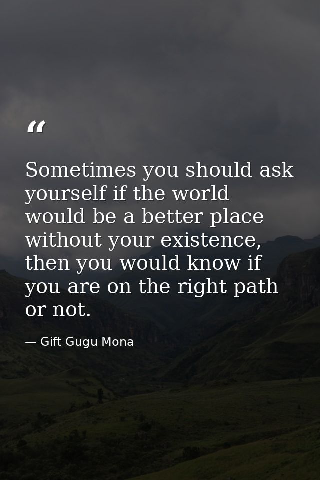 Sometimes you should ask yourself if the world would be a better place without your existence, then you would know if yo — Gift Gugu Mona