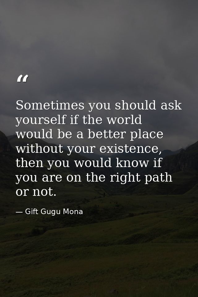 Sometimes you should ask yourself if the world would be a better place without your existence, then you would know if yo — Gift Gugu Mona