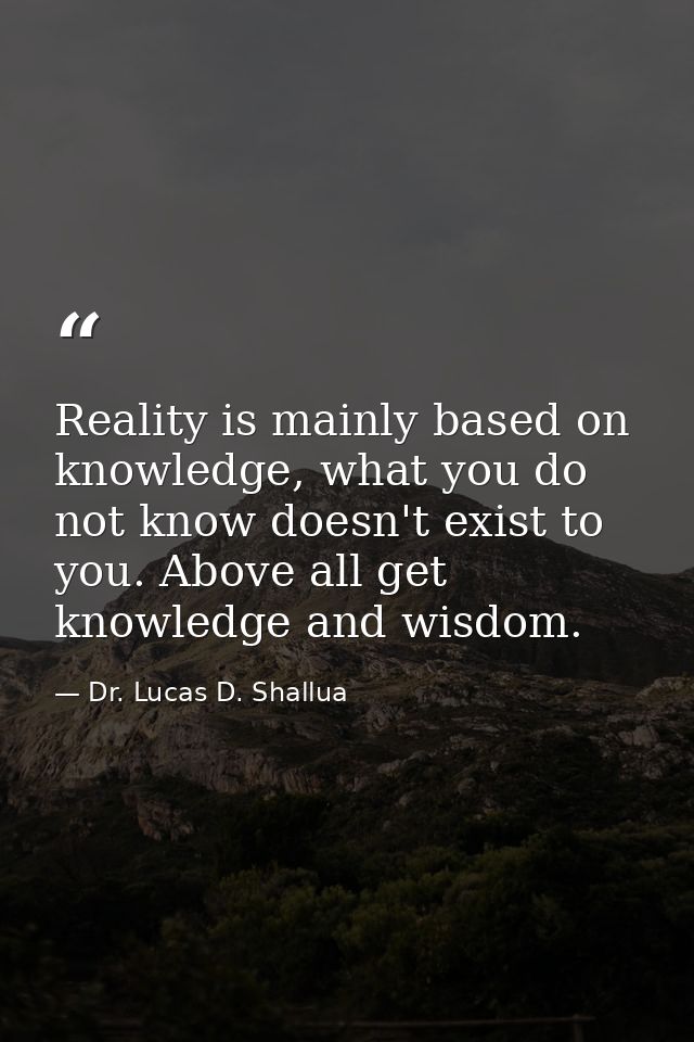 Reality is mainly based on knowledge, what you do not know doesn't exist to you. Above all get knowledge and wisdom. — Dr. Lucas D. Shallua