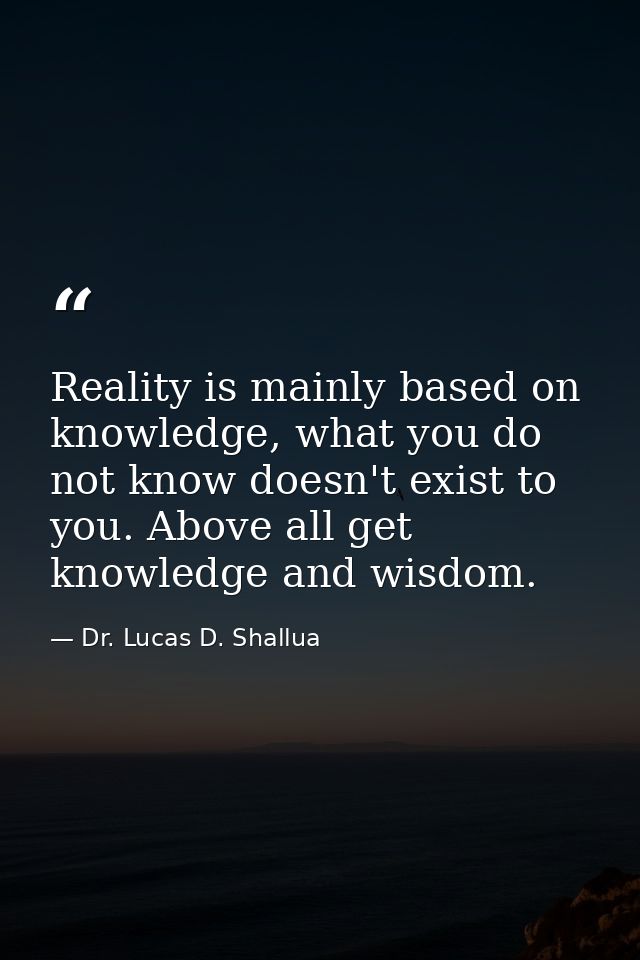 Reality is mainly based on knowledge, what you do not know doesn't exist to you. Above all get knowledge and wisdom. — Dr. Lucas D. Shallua