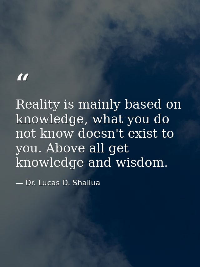 Reality is mainly based on knowledge, what you do not know doesn't exist to you. Above all get knowledge and wisdom. — Dr. Lucas D. Shallua