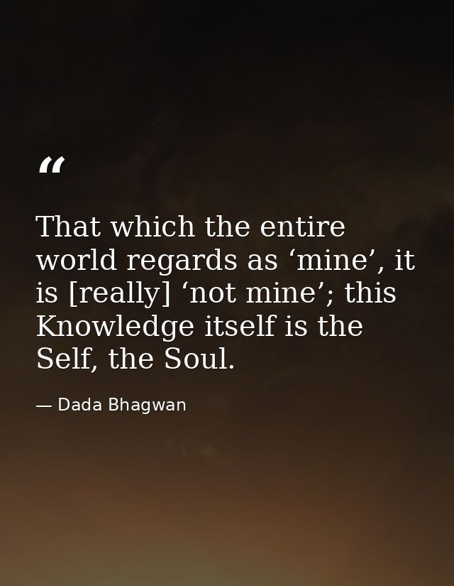 That which the entire world regards as ‘mine’, it is [really] ‘not mine’; this Knowledge itself is the Self, the Soul. — Dada Bhagwan