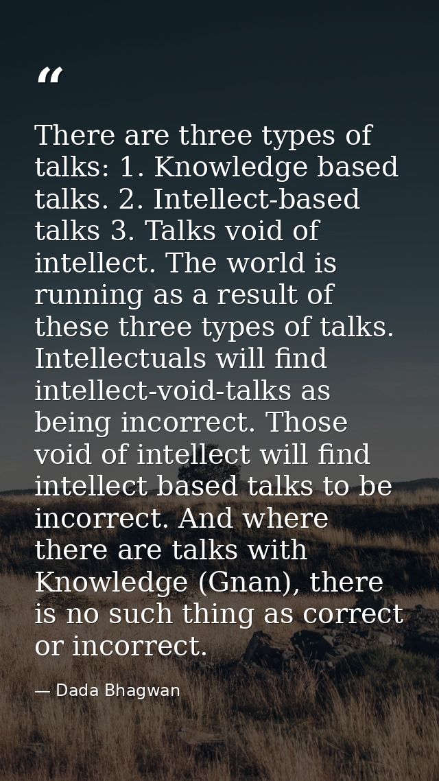 There are three types of talks: 1. Knowledge based talks. 2. Intellect-based talks 3. Talks void of intellect. The world — Dada Bhagwan