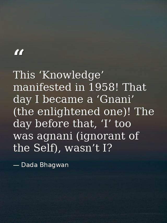 This ‘Knowledge’ manifested in 1958! That day I became a ‘Gnani’ (the enlightened one)! The day before that, ‘I’ too was — Dada Bhagwan