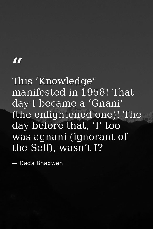 This ‘Knowledge’ manifested in 1958! That day I became a ‘Gnani’ (the enlightened one)! The day before that, ‘I’ too was — Dada Bhagwan