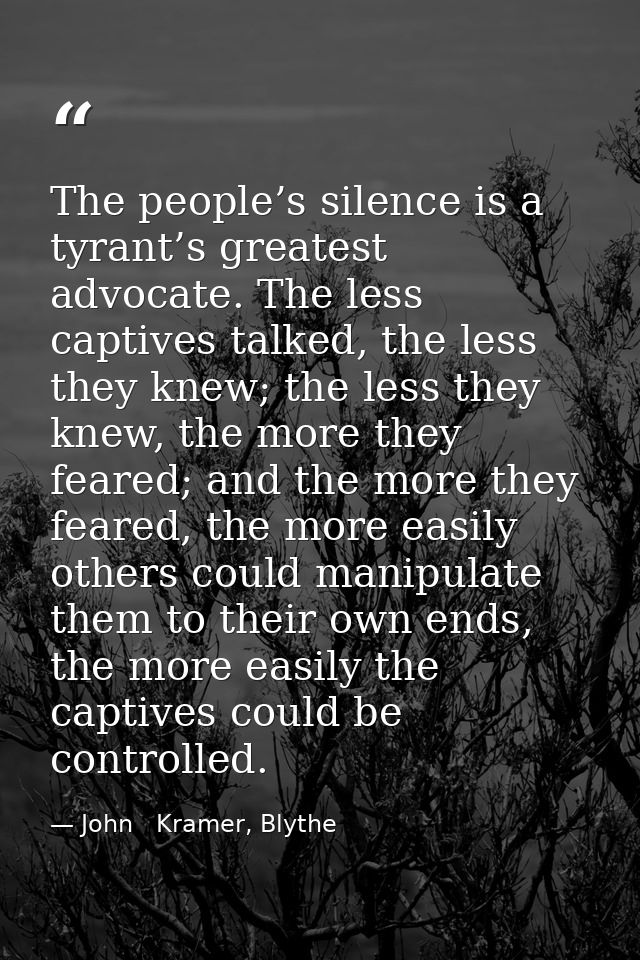 The people’s silence is a tyrant’s greatest advocate. The less captives talked, the less they knew; the less they knew,  — John   Kramer, Blythe