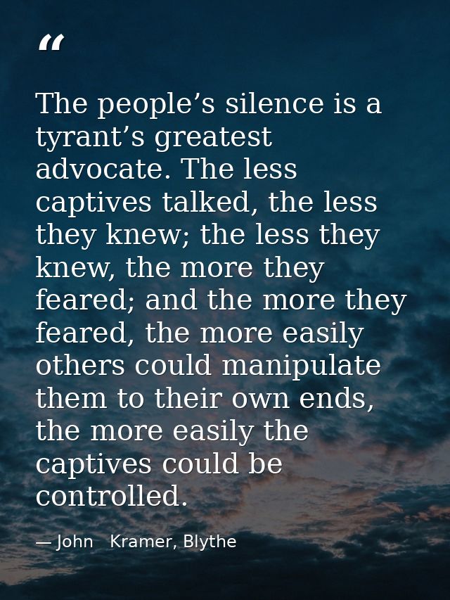 The people’s silence is a tyrant’s greatest advocate. The less captives talked, the less they knew; the less they knew,  — John   Kramer, Blythe