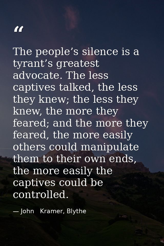 The people’s silence is a tyrant’s greatest advocate. The less captives talked, the less they knew; the less they knew,  — John   Kramer, Blythe