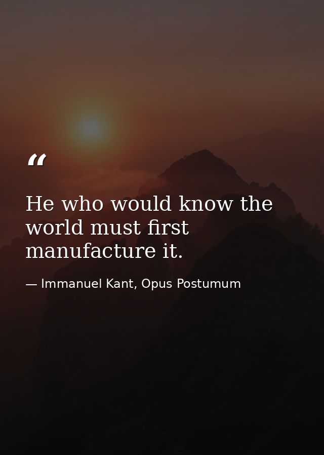 He who would know the world must first manufacture it. — Immanuel Kant, Opus Postumum