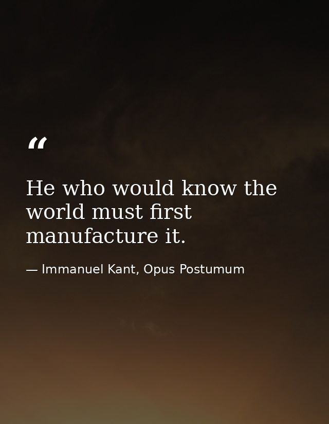 He who would know the world must first manufacture it. — Immanuel Kant, Opus Postumum