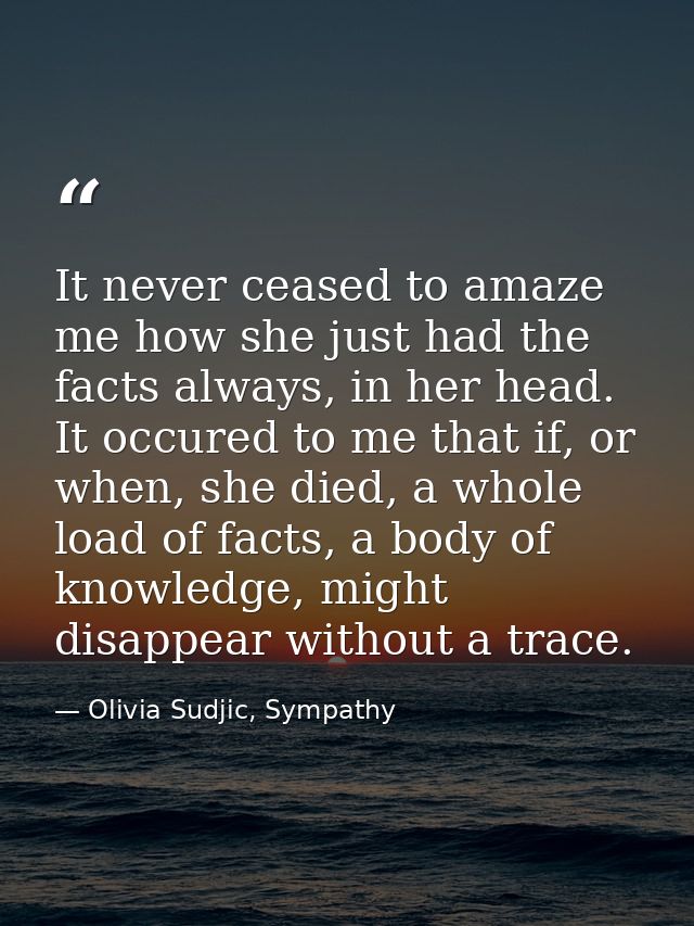 It never ceased to amaze me how she just had the facts always, in her head. It occured to me that if, or when, she died, — Olivia Sudjic, Sympathy