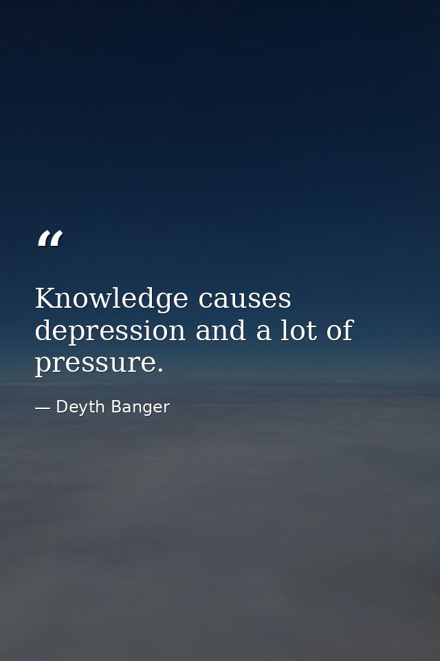 Knowledge causes depression and a lot of pressure. — Deyth Banger