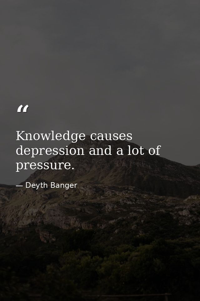 Knowledge causes depression and a lot of pressure. — Deyth Banger