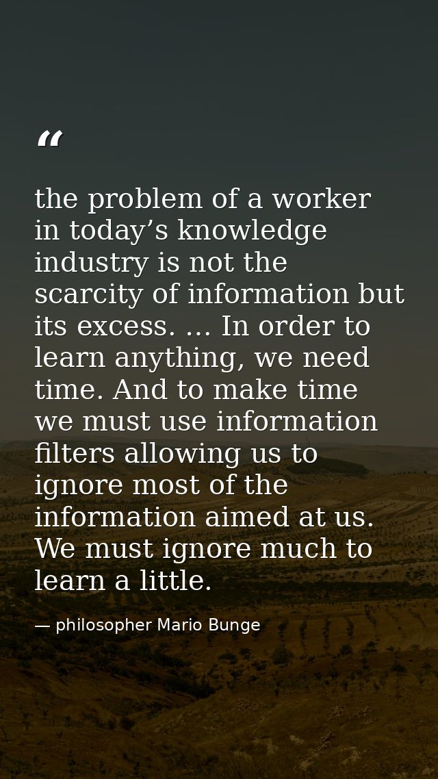the problem of a worker in today’s knowledge industry is not the scarcity of information but its excess. … In order to l — philosopher Mario Bunge