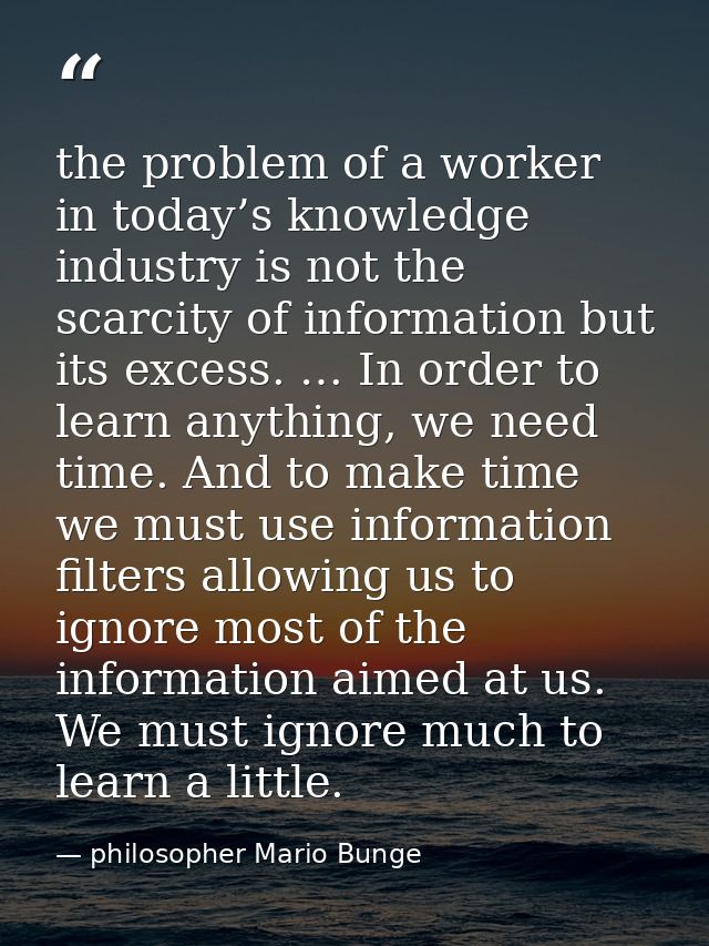 the problem of a worker in today’s knowledge industry is not the scarcity of information but its excess. … In order to l — philosopher Mario Bunge