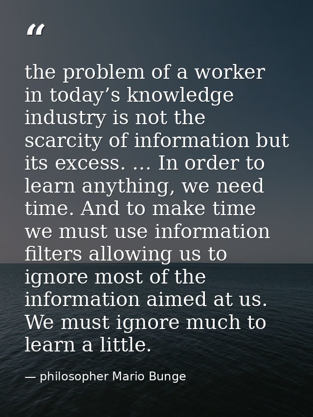 the problem of a worker in today’s knowledge industry is not the scarcity of information but its excess. … In order to l — philosopher Mario Bunge